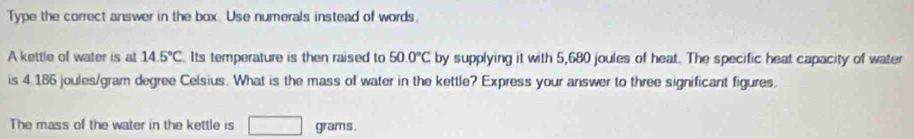 Type the correct answer in the box. Use numerals instead of words. 
A kettle of water is at 14.5°C Its temperature is then raised to 50.0°C by supplying it with 5,680 joules of heat. The specific heat capacity of water 
is 4 186 joules/gram degree Celsius. What is the mass of water in the kettle? Express your answer to three significant figures. 
The mass of the water in the kettle is □ grams.