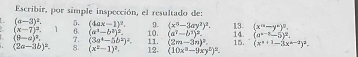 Escribir, por simple inspección, el resultado de: 
1. (a-3)^2. 5. (4ax-1)^2. 9. (x^5-3ay^2)^2. 13. (x^m-y^n)^2. 
. (x-7)^2. 6. (a^3-b^3)^2. 10. (a^7-b^7)^2. 14. (a^(x-2)-5)^2.
(9-a)^2. 7. (3a^4-5b^2)^2. 11. (2m-3n)^2. 15. (x^(a+1)-3x^(a-2))^2.
(2a-3b)^2. 8. (x^2-1)^2. 12. (10x^3-9xy^5)^2.