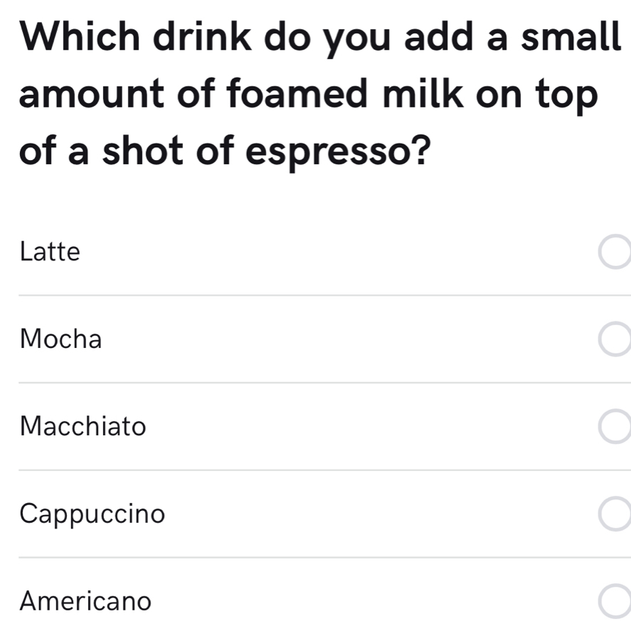 Which drink do you add a small
amount of foamed milk on top
of a shot of espresso?
Latte
Mocha
Macchiato
Cappuccino
Americano