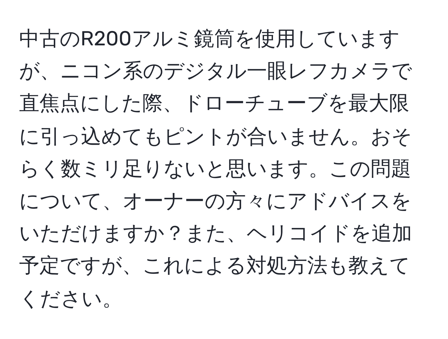 中古のR200アルミ鏡筒を使用していますが、ニコン系のデジタル一眼レフカメラで直焦点にした際、ドローチューブを最大限に引っ込めてもピントが合いません。おそらく数ミリ足りないと思います。この問題について、オーナーの方々にアドバイスをいただけますか？また、ヘリコイドを追加予定ですが、これによる対処方法も教えてください。