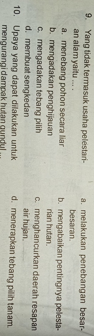 Yang tidak termasuk usaha pelestari- a. melakukan penebangan besar-
an alam yaitu ... . besaran.
a. menebang pohon secara liar b. mengabaikan pentingnya pelesta-
b. mengadakan penghijauan rian hutan.
c. mengadakan tebang pilih c. menghancurkan daerah resapan
d. membuat sengkedan air hujan.
10. Upaya yang dapat dilakukan untuk
d. menerapkan tebang pilih tanam.
mengurangi dampak hutan gundul