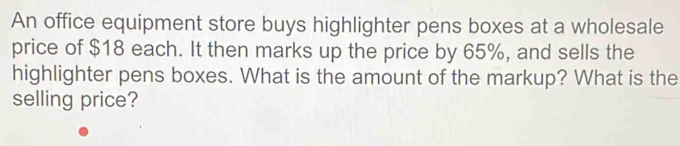 An office equipment store buys highlighter pens boxes at a wholesale 
price of $18 each. It then marks up the price by 65%, and sells the 
highlighter pens boxes. What is the amount of the markup? What is the 
selling price?