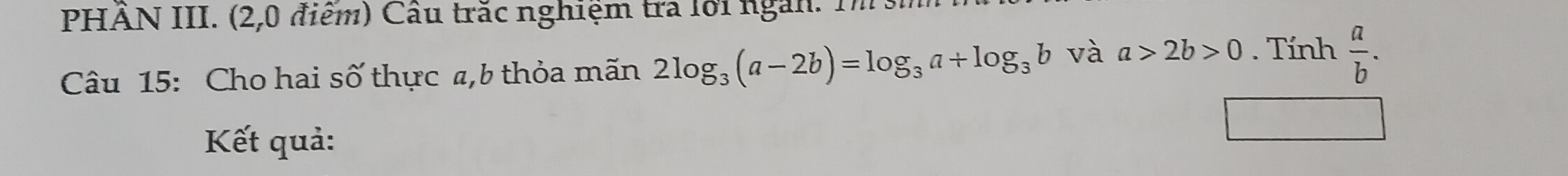 PHÂN III. (2,0 điểm) Câu trắc nghiệm tra lới ngàn. Tm h 
Câu 15: Cho hai số thực a,b thỏa mãn 2log _3(a-2b)=log _3a+log _3b và a>2b>0. Tính  a/b . 
Kết quả: