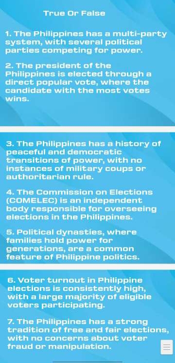 True Or False 
1. The Philippines has a multi-party 
system, with several political 
parties competing for power. 
2. The president of the 
Philippines is elected through a 
direct popular vote, where the 
candidate with the most votes 
wins. 
3. The Philippines has a history of 
peaceful and democratic 
transitions of power, with no 
instances of military coups or 
authoritarian rule. 
4. The Commission on Elections 
(COMELEC) is an independent 
body responsible for overseeing 
elections in the Philippines. 
5. Political dynasties, where 
families hold power for 
generations, are a common 
feature of Philippine politics. 
6. Voter turnout in Philippine 
elections is consistently high, 
with a large majority of eligible 
voters participating. 
7. The Philippines has a strong 
tradition of free and fair elections, 
with no concerns about voter 
fraud or manipulation. 
_