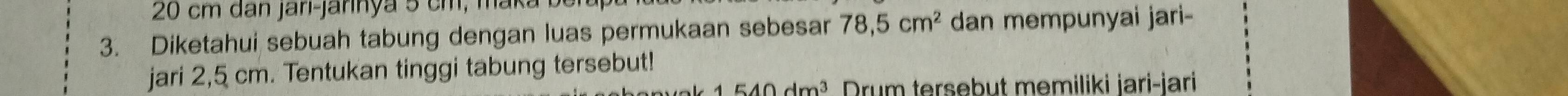 20 cm dan jarı-jarinya 5 cm, ma 
3. Diketahui sebuah tabung dengan luas permukaan sebesar 78,5cm^2 dan mempunyai jari- 
jari 2,5 cm. Tentukan tinggi tabung tersebut!
1540dm^3 Drum tersebut memiliki iari-iari