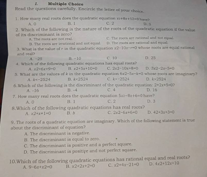 Read the questions carefully. Encircle the letter of your choice.
1. How many real roots does the quadratic equation x_2+8x+12=0 have?
A. 0 B. 1 C. 2 D. 3
2. Which of the following is the nature of the roots of the quadratic equation if the value
of its discriminant is zero?
A. The roots are not real. C. The roots are rational and not equal.
B. The roots are irrational and not equal. D. The roots are rational and equal.
3. What is the value of r in the quadratic equation x2-10x-r=0 whose roots are equal rational
and real?
A. -25 B. -10 C. 10 D. 25
4. Which of the following quadratic equations has equal roots?
A. x2+6x+9=0 B. x2+5x+10=0 C. 2x2-10x+8=0 D. 3x2-2x-5=0
5. What are the values of k in the quadratic equation 6x2-5x-k=0 whose roots are imaginary?
A. k B. k<2524</tex> C. k>-2524 D. k>2524
6.Which of the following is the discriminant of the quadratic equation: 2+2x+5=0 ?
A. -16 B. -4 C. 4 D. 16
7. How many real roots does the quadratic equation 5x2-8x+6=0 have?
A. 0 B. 1 C. 2 D. 3
8.Which of the following quadratic equations has real roots?
A. x2+x+1=0 B. b C. 2x2-6x+6=0 D. 42+3x+3=0
9. The roots of a quadratic equation are imaginary. Which of the following statement is true
about the discriminant of equation?
A. The discriminant is negative.
B. The discriminant is equal to zero.
C. The discriminant is positive and a perfect square.
D. The discriminant is positiye and not perfect square.
10.Which of the following quadratic equations has rational equal and real roots?
A. 9-6x+x2=0 B. x2+2x+2=0 C. x2+4x-21=0 D. 4x2+12x+10