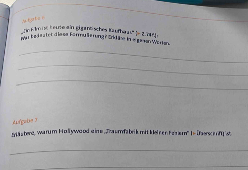 Aufgabe 6 
*Ein Film ist heute ein gigantisches Kaufhaus' (mu -Z.74f.) : 
Was bedeutet diese Formulierung? Erkläre in eigenen Worten 
_ 
_ 
_ 
Aufgabe 7 
Erläutere, warum Hollywood eine „Traumfabrik mit kleinen Fehlern'' (∞ Überschrift) ist. 
_ 
_