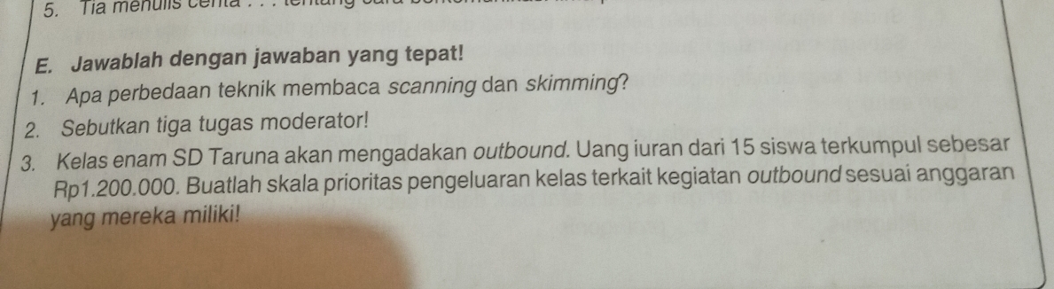 a menulis centa . 
E. Jawablah dengan jawaban yang tepat! 
1. Apa perbedaan teknik membaca scanning dan skimming? 
2. Sebutkan tiga tugas moderator! 
3. Kelas enam SD Taruna akan mengadakan outbound. Uang iuran dari 15 siswa terkumpul sebesar
Rp1.200.000. Buatlah skala prioritas pengeluaran kelas terkait kegiatan outbound sesuai anggaran 
yang mereka miliki!