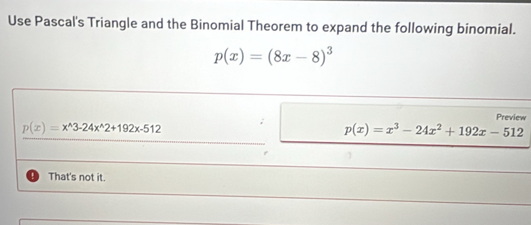 Use Pascal's Triangle and the Binomial Theorem to expand the following binomial.
p(x)=(8x-8)^3
Preview
p(x)=x^(wedge)3-24x^(wedge)2+192x-512
p(x)=x^3-24x^2+192x-512
That's not it.