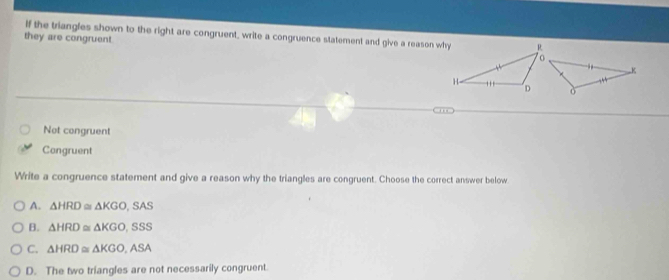 they are congruent. If the triangles shown to the right are congruent, write a congruence statement and give a reason why
K
.
ò
Not congruent
Congruent
Write a congruence statement and give a reason why the triangles are congruent. Choose the correct answer below
A. △ HRD≌ △ KGO,SAS
B. △ HRD≌ △ KGO,SSS
C. △ HRD≌ △ KGO,ASA
D. The two triangles are not necessarily congruent.