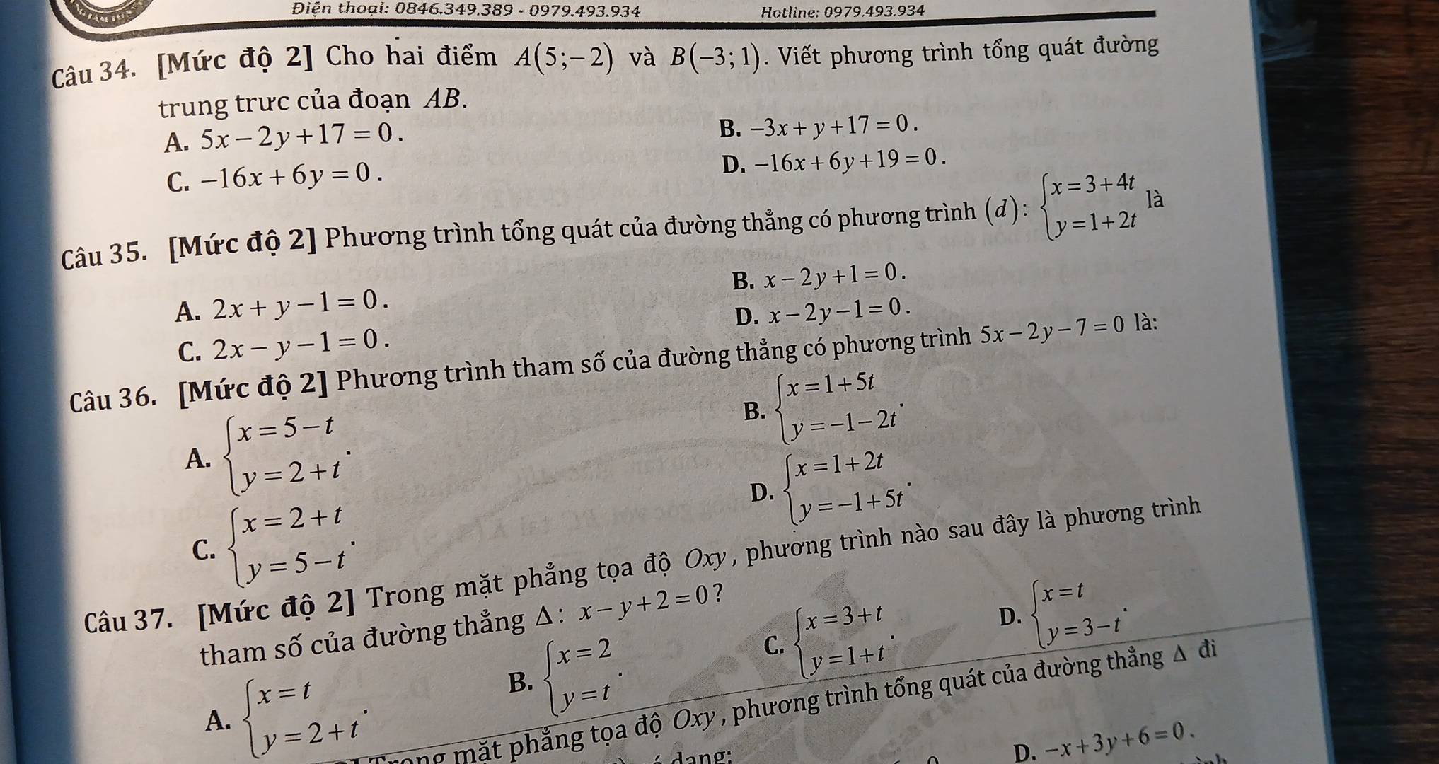 Điện thoại: 0846.349.389 - 0979.493.934  Hotline: 0979.493.934
Câu 34. [Mức độ 2] Cho hai điểm A(5;-2) và B(-3;1). Viết phương trình tổng quát đường
trung trưc của đoạn AB.
A. 5x-2y+17=0.
B. -3x+y+17=0.
C. -16x+6y=0.
D. -16x+6y+19=0.
Câu 35. [Mức độ 2] Phương trình tổng quát của đường thẳng có phương trình (d):beginarrayl x=3+4t y=1+2tendarray. là
B. x-2y+1=0.
A. 2x+y-1=0. x-2y-1=0.
D.
C. 2x-y-1=0.
Câu 36. [Mức độ 2] Phương trình tham số của đường thẳng có phương trình 5x-2y-7=0 là:
A. beginarrayl x=5-t y=2+tendarray. .
B. beginarrayl x=1+5t y=-1-2tendarray. .
D. beginarrayl x=1+2t y=-1+5tendarray. .
C. beginarrayl x=2+t y=5-tendarray. .
Câu 37. [Mức độ 2] Trong mặt phẳng tọa độ Oxy, phương trình nào sau đây là phương trình
tham số của đường thẳng △ : x-y+2=0 ?
B. beginarrayl x=2 y=tendarray. .
C. beginarrayl x=3+t y=1+tendarray.
D. beginarrayl x=t y=3-tendarray. .
A. beginarrayl x=t y=2+tendarray. . Trong mặt phẳng tọa độ Oxy , phương trình tổng quát của đường thẳng Δ đi
ang:
D. -x+3y+6=0.