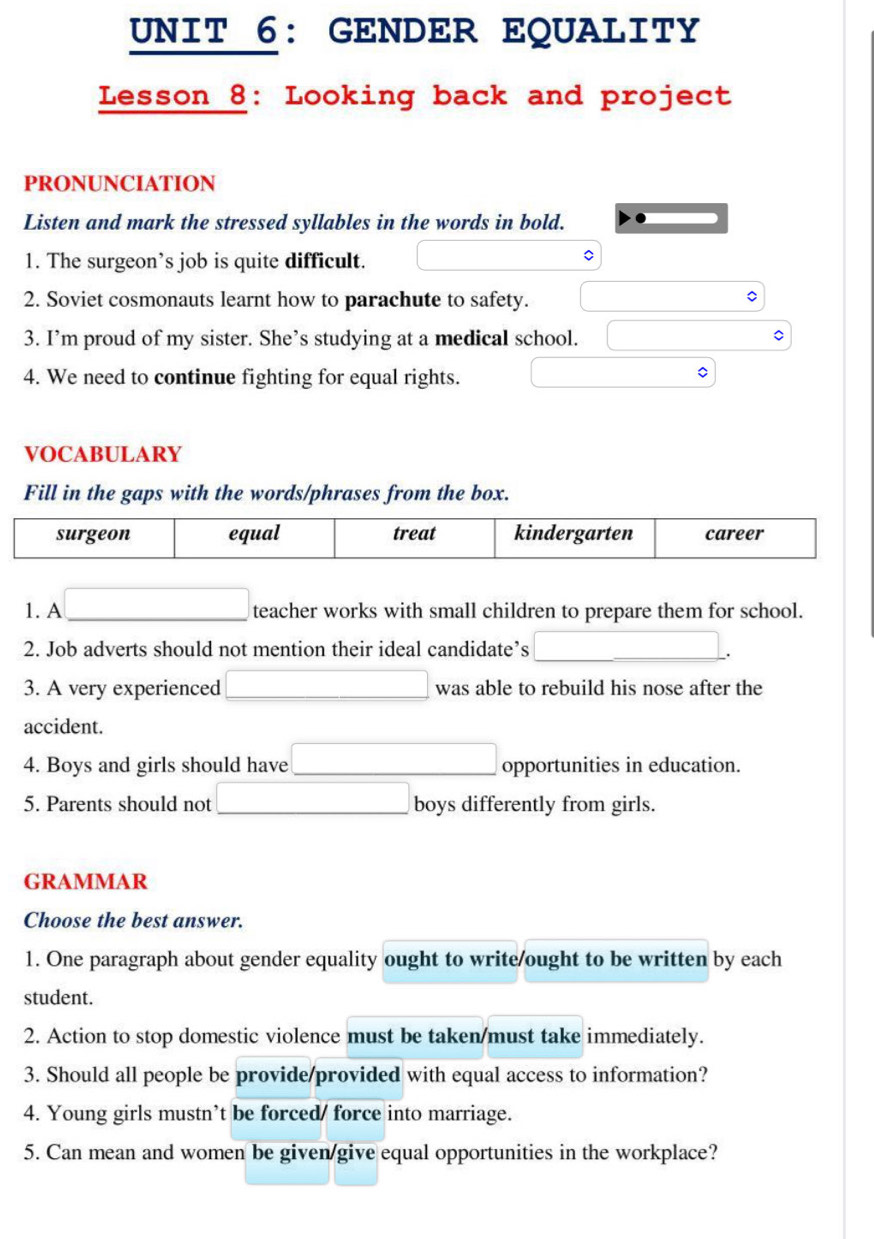 GENDER EQUALITY 
Lesson 8: Looking back and project 
PRONUNCIATION 
Listen and mark the stressed syllables in the words in bold. 
1. The surgeon’s job is quite difficult. 
2. Soviet cosmonauts learnt how to parachute to safety. 
3. I’m proud of my sister. She’s studying at a medical school. x_ □ /□  
4. We need to continue fighting for equal rights. 
VOCABULARY 
Fill in the gaps with the words/phrases from the box. 
1. A □  □ teacher works with small children to prepare them for school. 
2. Job adverts should not mention their ideal candidate’s | . 
3. A very experienced (-3,4) _4^(- was able to rebuild his nose after the 
accident. 
4. Boys and girls should have opportunities in education. 
□) 
5. Parents should not boys differently from girls. 
GRAMMAR 
Choose the best answer. 
1. One paragraph about gender equality ought to write/ought to be written by each 
student. 
2. Action to stop domestic violence must be taken/must take immediately. 
3. Should all people be provide/provided with equal access to information? 
4. Young girls mustn’t be forced/ force into marriage. 
5. Can mean and women be given/give equal opportunities in the workplace?