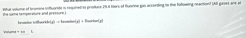 Dts the references t 
What volume of bromine trifluoride is required to produce 29.4 liters of fluorine gas according to the following reaction? (All gases are at 
the same temperature and pressure.) 
bromine trifluoride(g)to bromine(g)+fluorine(g)
Volume =9.8 L