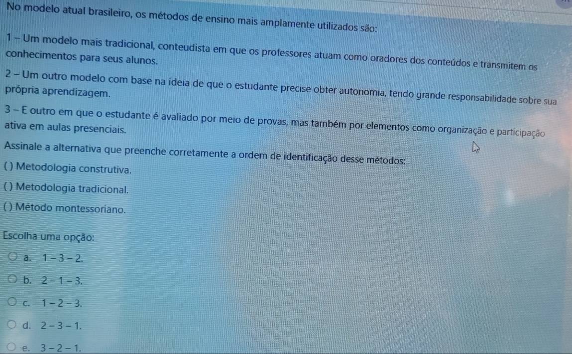 No modelo atual brasileiro, os métodos de ensino mais amplamente utilizados são:
1 - Um modelo mais tradicional, conteudista em que os professores atuam como oradores dos conteúdos e transmitem os
conhecimentos para seus alunos.
2 - Um outro modelo com base na ideia de que o estudante precise obter autonomia, tendo grande responsabilidade sobre sua
própria aprendizagem.
3 - E outro em que o estudante é avaliado por meio de provas, mas também por elementos como organização e participação
ativa em aulas presenciais.
Assinale a alternativa que preenche corretamente a ordem de identificação desse métodos:
( ) Metodologia construtiva.
U ( ) Metodologia tradicional.
( ) Método montessoriano.
Escolha uma opção:
a. 1-3-2.
b. 2-1-3.
C. 1-2-3.
d. 2-3-1.
e. 3-2-1.