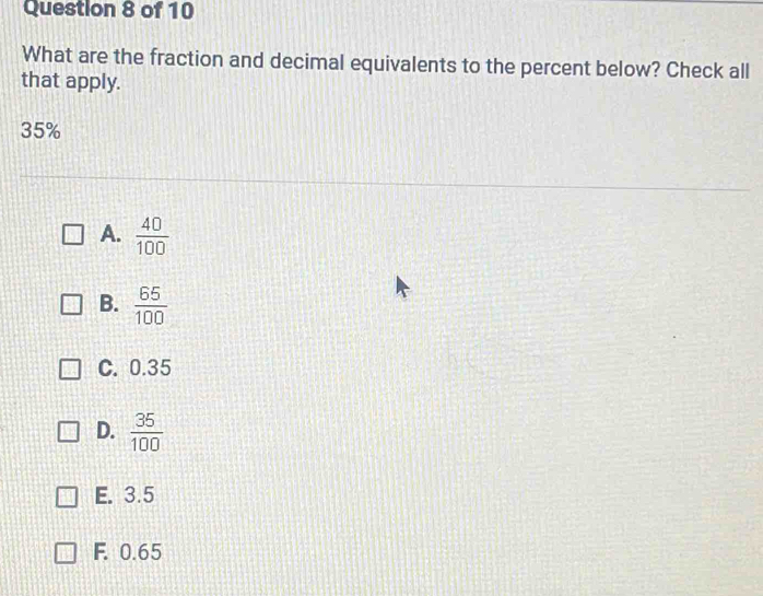 What are the fraction and decimal equivalents to the percent below? Check all
that apply.
35%
A.  40/100 
B.  65/100 
C. 0.35
D.  35/100 
E. 3.5
F. 0.65