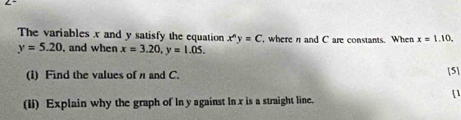 The variables x and y satisfy the equation x^ny=C where n and C are constants. When x=1.10.
y=5.20 , and when x=3.20, y=1.05. 
(i) Find the values of and C. [5] 
[1 
(ii) Explain why the graph of In y against In x is a straight line.