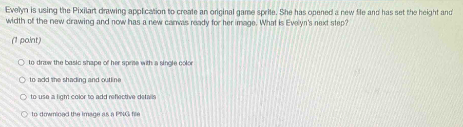 Evelyn is using the Pixilart drawing application to create an original game sprite. She has opened a new file and has set the height and
width of the new drawing and now has a new canvas ready for her image. What is Evelyn's next step?
(1 point)
to draw the basic shape of her sprite with a single color
to add the shading and outline
to use a light color to add reflective details
to download the image as a PNG file