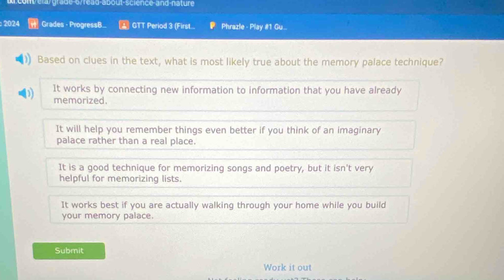 D:com/ea/grade-6/read-about-science-and-nâture
: 2024 Grades - ProgressB.. GTT Period 3 (First... Phrazle - Play #1 Gu_
Based on clues in the text, what is most likely true about the memory palace technique?
D) It works by connecting new information to information that you have already
memorized.
It will help you remember things even better if you think of an imaginary
palace rather than a real place.
It is a good technique for memorizing songs and poetry, but it isn't very
helpful for memorizing lists.
It works best if you are actually walking through your home while you build
your memory palace.
Submit
Work it out