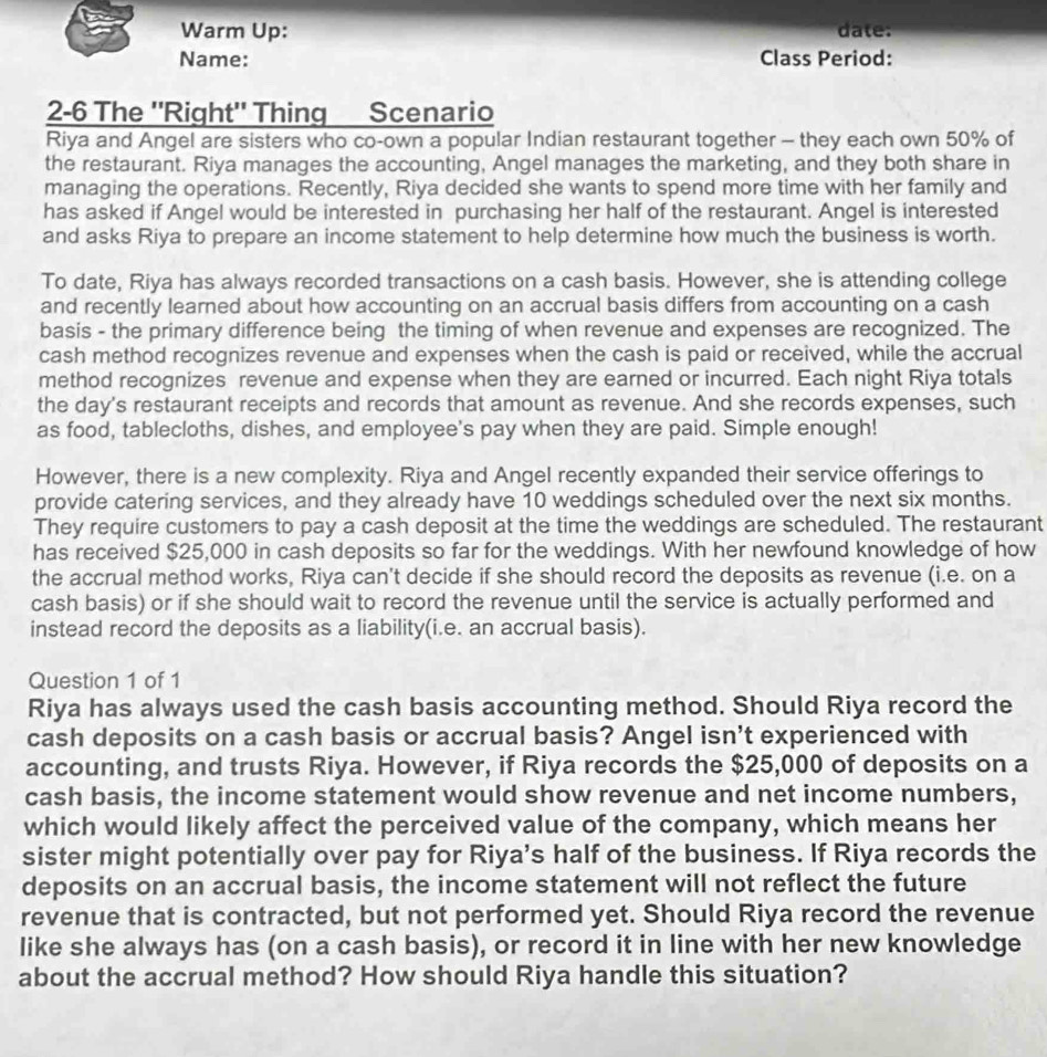 Warm Up: date:
Name: Class Period:
2-6 The ''Right" Thing Scenario
Riya and Angel are sisters who co-own a popular Indian restaurant together - they each own 50% of
the restaurant. Riya manages the accounting, Angel manages the marketing, and they both share in
managing the operations. Recently, Riya decided she wants to spend more time with her family and
has asked if Angel would be interested in purchasing her half of the restaurant. Angel is interested
and asks Riya to prepare an income statement to help determine how much the business is worth.
To date, Riya has always recorded transactions on a cash basis. However, she is attending college
and recently learned about how accounting on an accrual basis differs from accounting on a cash
basis - the primary difference being the timing of when revenue and expenses are recognized. The
cash method recognizes revenue and expenses when the cash is paid or received, while the accrual
method recognizes revenue and expense when they are earned or incurred. Each night Riya totals
the day's restaurant receipts and records that amount as revenue. And she records expenses, such
as food, tablecloths, dishes, and employee's pay when they are paid. Simple enough!
However, there is a new complexity. Riya and Angel recently expanded their service offerings to
provide catering services, and they already have 10 weddings scheduled over the next six months.
They require customers to pay a cash deposit at the time the weddings are scheduled. The restaurant
has received $25,000 in cash deposits so far for the weddings. With her newfound knowledge of how
the accrual method works, Riya can't decide if she should record the deposits as revenue (i.e. on a
cash basis) or if she should wait to record the revenue until the service is actually performed and
instead record the deposits as a liability(i.e. an accrual basis).
Question 1 of 1
Riya has always used the cash basis accounting method. Should Riya record the
cash deposits on a cash basis or accrual basis? Angel isn't experienced with
accounting, and trusts Riya. However, if Riya records the $25,000 of deposits on a
cash basis, the income statement would show revenue and net income numbers,
which would likely affect the perceived value of the company, which means her
sister might potentially over pay for Riya's half of the business. If Riya records the
deposits on an accrual basis, the income statement will not reflect the future
revenue that is contracted, but not performed yet. Should Riya record the revenue
like she always has (on a cash basis), or record it in line with her new knowledge
about the accrual method? How should Riya handle this situation?