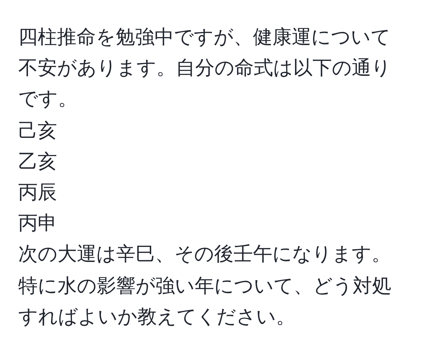 四柱推命を勉強中ですが、健康運について不安があります。自分の命式は以下の通りです。  
己亥  
乙亥  
丙辰  
丙申  
次の大運は辛巳、その後壬午になります。特に水の影響が強い年について、どう対処すればよいか教えてください。