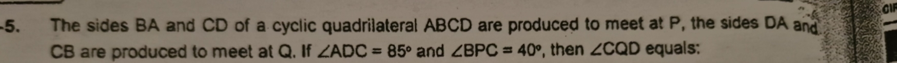 The sides BA and CD of a cyclic quadrilateral ABCD are produced to meet at P, the sides DA and
CB are produced to meet at Q. If ∠ ADC=85° and ∠ BPC=40° ,then ∠ CQD equals: