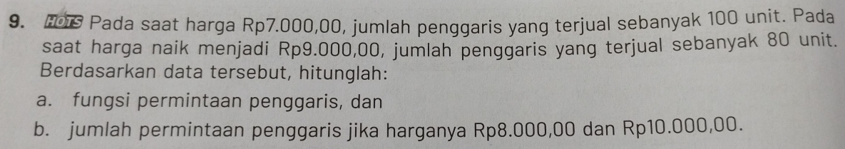 Fos Pada saat harga Rp7.000,00, jumlah penggaris yang terjual sebanyak 100 unit. Pada 
saat harga naik menjadi Rp9.000,00, jumlah penggaris yang terjual sebanyak 80 unit. 
Berdasarkan data tersebut, hitunglah: 
a. fungsi permintaan penggaris, dan 
b. jumlah permintaan penggaris jika harganya Rp8.000,00 dan Rp10.000,00.