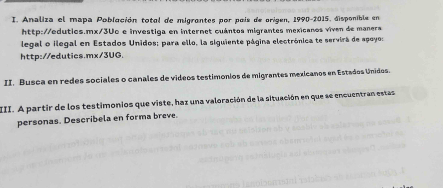 Analiza el mapa Población total de migrantes por país de origen, 1990-2015, disponible en 
http://edutics.mx/3Uc e investiga en internet cuántos migrantes mexicanos viven de manera 
legal o ilegal en Estados Unidos; para ello, la siguiente página electrónica te servirá de apoyo: 
http://edutics.mx/3UG. 
II. Busca en redes sociales o canales de videos testimonios de migrantes mexicanos en Estados Unidos. 
III. A partir de los testimonios que viste, haz una valoración de la situación en que se encuentran estas 
personas. Describela en forma breve.