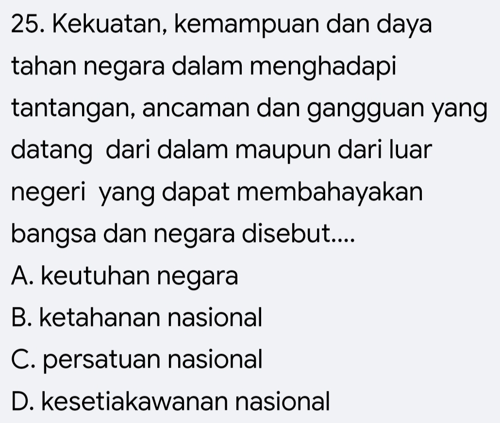 Kekuatan, kemampuan dan daya
tahan negara dalam menghadapi
tantangan, ancaman dan gangguan yang
datang dari dalam maupun dari luar
negeri yang dapat membahayakan
bangsa dan negara disebut....
A. keutuhan negara
B. ketahanan nasional
C. persatuan nasional
D. kesetiakawanan nasional