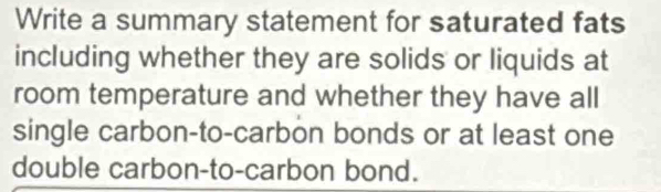 Write a summary statement for saturated fats 
including whether they are solids or liquids at 
room temperature and whether they have all 
single carbon-to-carbon bonds or at least one 
double carbon-to-carbon bond.