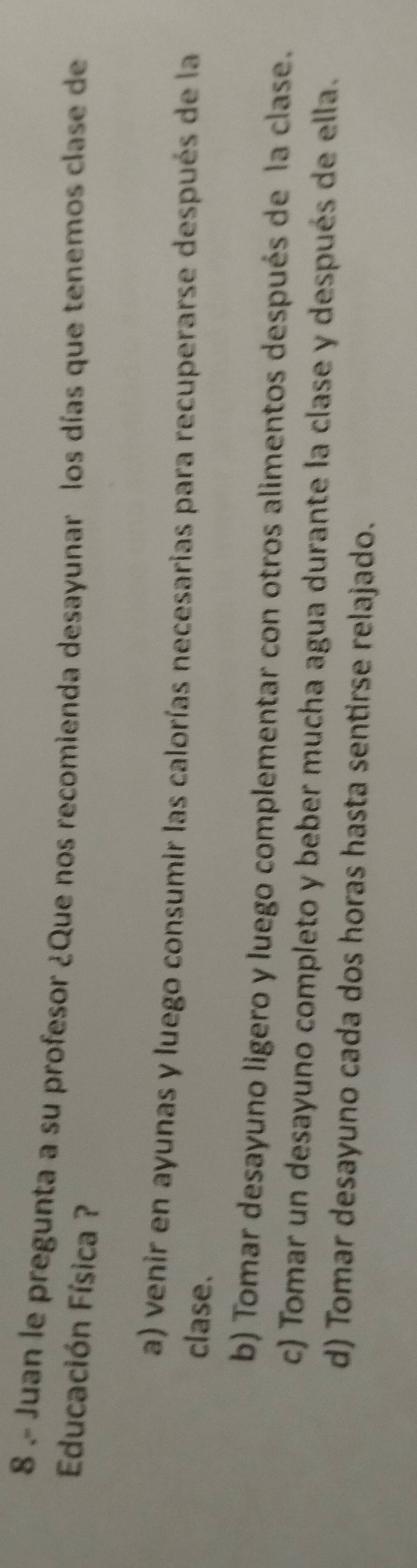 8 .- Juan le pregunta a su profesor ¿Que nos recomienda desayunar los días que tenemos clase de
Educación Física ?
a) venir en ayunas y luego consumir las calorías necesarias para recuperarse después de la
clase.
b) Tomar desayuno ligero y luego complementar con otros alimentos después de la clase.
c) Tomar un desayuno completo y beber mucha agua durante la clase y después de ella.
d) Tomar desayuno cada dos horas hasta sentirse relajado.