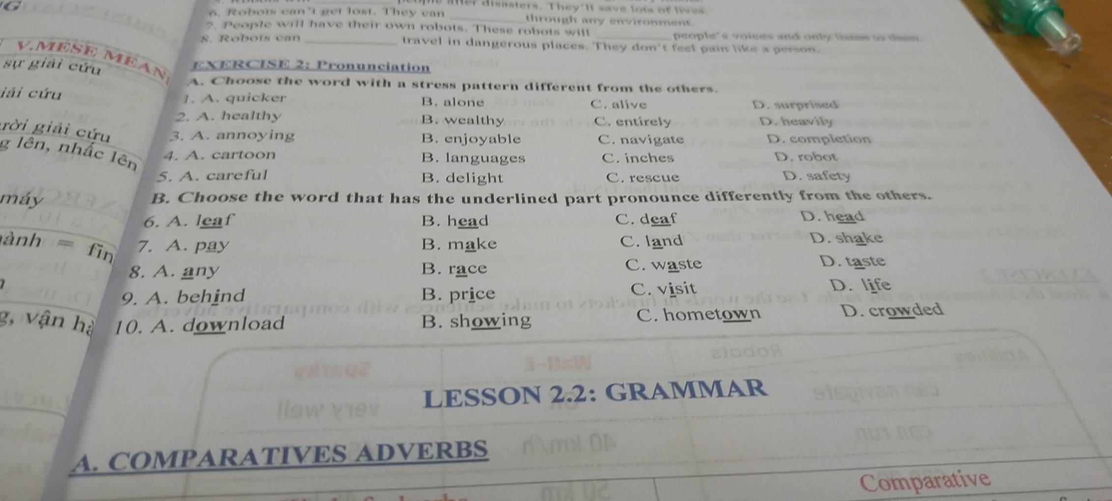 me Msasters. They'lt save lots of lves
6. Robots can’t get lost. They can _through any environment.
2. People will have their own robots. These robots will
people's voices and only tistew to tsm.
8. Robots can travel in dangerous places. They don't feel pain like a person.
V. MESE MEAN
sự giải cứu EXERCISE 2: Pronunciation
A. Choose the word with a stress pattern different from the others.
iải cứu B. alone
1. A. quicker
C. alive D. surprised
2. A. healthy B. wealthy C. entirely D. heavily
gời giải cứu
3. A. annoying B. enjoyable C. navigate D. completion
g lên, nhấc lên
4. A. cartoon B. languages C. inches D. robot
5. A. careful B. delight C. rescue D. safety
máy B. Choose the word that has the underlined part pronounce differently from the others.
6. A. leaf B. head C. deaf D. head
ành fin 7. A. pay B. make C. land D. shake
8. A. any B. race C. waste
D. taste
9. A. behind B. price C. visit D. life
C. hometown
g, vận hà 10. A. download B. showing D. crowded
LESSON 2.2: GRAMMAR
A. COMPARATIVES ADVERBS
Comparative