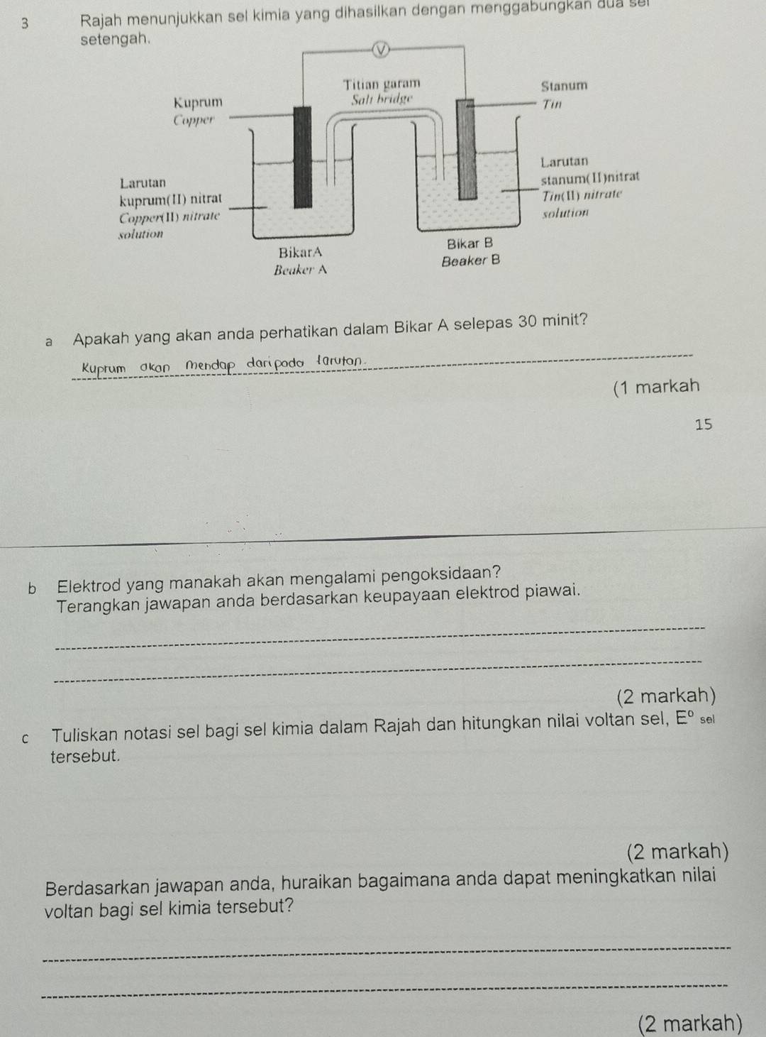 Rajah menunjukkan sel kimia yang dihasilkan dengan menggabungkan dua su 
a Apakah yang akan anda perhatikan dalam Bikar A selepas 30 minit? 
Kuprum akan Mendap daripoda larutan 
_ 
(1 markah
15
b Elektrod yang manakah akan mengalami pengoksidaan? 
Terangkan jawapan anda berdasarkan keupayaan elektrod piawai. 
_ 
_ 
(2 markah) 
c Tuliskan notasi sel bagi sel kimia dalam Rajah dan hitungkan nilai voltan sel, E° sel 
tersebut. 
(2 markah) 
Berdasarkan jawapan anda, huraikan bagaimana anda dapat meningkatkan nilai 
voltan bagi sel kimia tersebut? 
_ 
_ 
(2 markah)