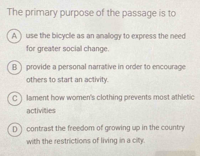 The primary purpose of the passage is to
A  use the bicycle as an analogy to express the need
for greater social change.
B provide a personal narrative in order to encourage
others to start an activity.
C ) lament how women's clothing prevents most athletic
activities
D contrast the freedom of growing up in the country
with the restrictions of living in a city.