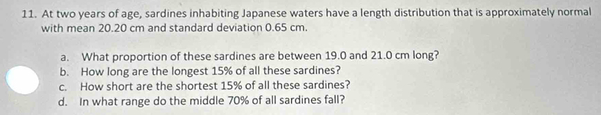 At two years of age, sardines inhabiting Japanese waters have a length distribution that is approximately normal 
with mean 20.20 cm and standard deviation 0.65 cm. 
a. What proportion of these sardines are between 19.0 and 21.0 cm long? 
b. How long are the longest 15% of all these sardines? 
c. How short are the shortest 15% of all these sardines? 
d. In what range do the middle 70% of all sardines fall?