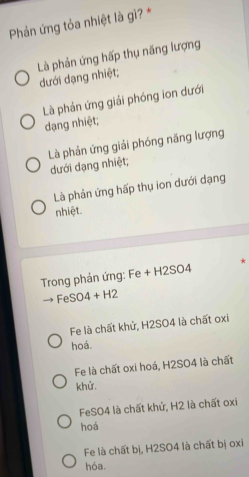 Phản ứng tỏa nhiệt là gì? *
Là phản ứng hấp thụ năng lượng
dưới dạng nhiệt;
Là phản ứng giải phóng ion dưới
dạng nhiệt;
Là phản ứng giải phóng năng lượng
dưới dạng nhiệt;
Là phản ứng hấp thụ ion dưới dạng
nhiệt.
*
Trong phản ứng: Fe+H2SO4
FeSO4+H2
Fe là chất khử, H2SO4 là chất oxi
hoá.
Fe là chất oxi hoá, H2SO4 là chất
khử.
FeSO4 là chất khử, H2 là chất oxi
hoá
Fe là chất bị, H2SO4 là chất bị oxi
hóa.