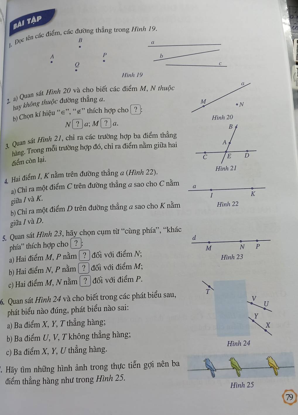 bài tập
. Đọc tên các điểm, các đường thẳng trong Hình 19.
B
a
A
P
b
Q
C
Hình 19
2. a) Quan sát Hình 20 và cho biết các điểm M, N thuộc
hay không thuộc đường thắng a. 
) Chọn kí hiệu “∈”, “∉” thích hợp cho  ?
N ? ]a; M ? a. 
3. Quan sát Hình 21, chỉ ra các trường hợp ba điểm thẳng
hàng. Trong mỗi trường hợp đó, chỉ ra điểm nằm giữa hai
điểm còn lại. 
4, Hai điểm I, K nằm trên đường thẳng a (Hình 22).
a) Chỉ ra một điểm C trên đường thẳng a sao cho C nằm a
giữa / và K.
I
K
b) Chỉ ra một điểm D trên đường thẳng a sao cho K nằm Hình 22
giữa I và D.
5. Quan sát Hình 23, hãy chọn cụm từ “cùng phía”, “khác
d
thía' thích hợp cho [ ? ]:
M N P
a) Hai điểm M, P nằm ? đối với điểm N; Hình 23
b) Hai điểm N, P nằm [? đối với điểm M;
c) Hai điểm M, N nằm [? đối với điểm P.
6. Quan sát Hình 24 và cho biết trong các phát biểu sau, T
V
phát biểu nào đúng, phát biểu nào sai:
U
a) Ba điểm X, Y, T thẳng hàng; Y
X
b) Ba điểm U, V, T không thẳng hàng;
Hình 24
c) Ba điểm X, Y, U thẳng hàng.
T Hãy tìm những hình ảnh trong thực tiễn gợi nên b
điểm thẳng hàng như trong Hình 25.
Hình 25
79