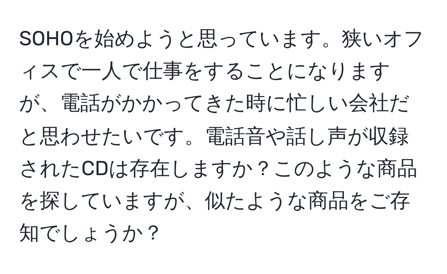 SOHOを始めようと思っています。狭いオフィスで一人で仕事をすることになりますが、電話がかかってきた時に忙しい会社だと思わせたいです。電話音や話し声が収録されたCDは存在しますか？このような商品を探していますが、似たような商品をご存知でしょうか？