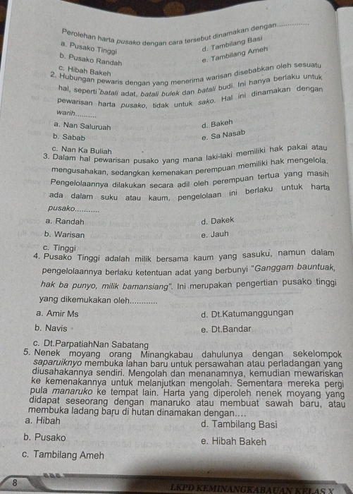 Perolehan harta pusako dendan cara tersebut dinamakan dengan
_
a. Pusako Tinggi
d. Tambilang Basi
b. Pusako Randah
e. Tambilang Ameh
c. Hibah Bakeh
2. Hubungan pewaris dengan yang menerima warisan disebabkan oleh sesuatu
hal, seperti'batali adat, batali bulek dan batali budi. Ini hanya berlaku untuk
Pewarisan harta pusako, tidak untuk sako, Hal ini dinamakan dengan
warh_
a. Nan Saluruah
d. Bakeh
b. Sabab
e. Sa Nasab
c. Nan Ka Buliah
3. Dalam hal pewarisan pusako yang mana laki-laki memiliki hak pakai atau
mengusahakan, sedangkan kemenakan perempuan memiliki hak mengelola.
Pengelolaannya dilakukan secara adil oleh perempuan tertua yang masih
ada dalam suku atau kaum, pengelolaan ini berlaku untuk harta
pusako. ...........
a. Randah d. Dakek
b. Warisan e. Jauh
c. Tinggi
4. Pusako Tinggi adalah milik bersama kaum yang sasuku, namun dalam
pengelolaannya berlaku ketentuan adat yang berbunyi "Ganggam bauntuak,
hak ba punyo, milik bamansiang". Ini merupakan pengertian pusako tinggi
yang dikemukakan oleh
a. Amir Ms d. Dt.Katumanggungan
b. Navis e. Dt.Bandar
c. Dt.ParpatiahNan Sabatang
5. Nenek moyang orang Minangkabau dahulunya dengan sekelompok
saparuiknyo membuka lahan baru untuk persawahan atau perladangan yang
diusahakannya sendiri. Mengolah dan menanamnya, kemudian mewariskan
ke kemenakannya untuk melanjutkan mengolah. Sementara mereka pergi
pula manaruko ke tempat lain. Harta yang diperoleh nenek moyang yang
didapat seseorang dengan manaruko atau membuat sawah baru, atau
membuka ladang baru di hutan dinamakan dengan....
a. Hibah d. Tambilang Basi
b. Pusako e. Hibah Bakeh
c. Tambilang Ameh
8 LKPD KEMINANGKABAUAN KELAS X