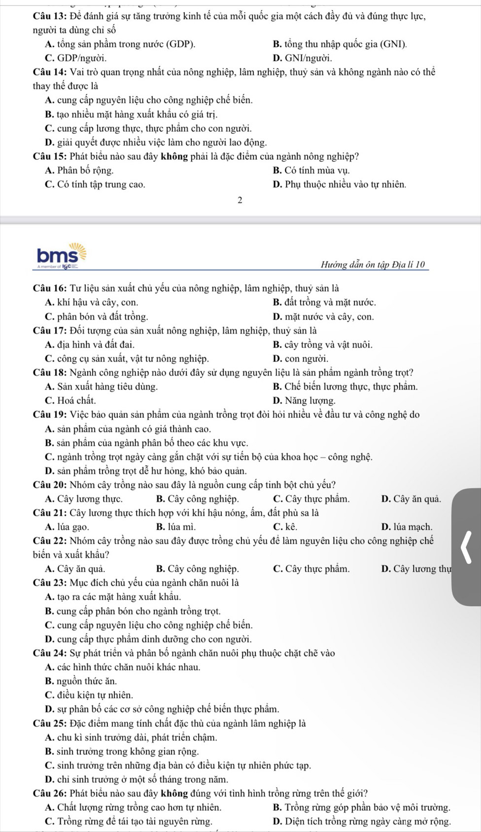 Để đánh giá sự tăng trưởng kinh tế của mỗi quốc gia một cách đầy đủ và đúng thực lực,
người ta dùng chỉ số
A. tổng sản phầm trong nước (GDP). B. tổng thu nhập quốc gia (GNI).
C. GDP/người. D. GNI/người.
Câu 14: Vai trò quan trọng nhất của nông nghiệp, lâm nghiệp, thuỷ sản và không ngành nào có thể
thay thế được là
A. cung cấp nguyên liệu cho công nghiệp chế biến.
B. tạo nhiều mặt hàng xuất khầu có giá trị.
C. cung cấp lương thực, thực phẩm cho con người.
D. giải quyết được nhiều việc làm cho người lao động.
Câu 15: Phát biểu nào sau đây không phải là đặc điểm của ngành nông nghiệp?
A. Phân bố rộng. B. Có tính mùa vụ.
C. Có tính tập trung cao. D. Phụ thuộc nhiều vào tự nhiên.
2
bms
Hướng dẫn ôn tập Địa lí 10
Câu 16: Tư liệu sản xuất chủ yếu của nông nghiệp, lâm nghiệp, thuỷ sản là
A. khí hậu và cây, con. B. đất trồng và mặt nước.
C. phân bón và đất trồng. D. mặt nước và cây, con.
Câu 17: Đối tượng của sản xuất nông nghiệp, lâm nghiệp, thuỷ sản là
A. địa hình và đất đai. B. cây trồng và vật nuôi.
C. công cụ sản xuất, vật tư nông nghiệp. D. con người.
Câu 18: Ngành công nghiệp nào dưới đây sử dụng nguyên liệu là sản phầm ngành trồng trọt?
A. Sản xuất hàng tiêu dùng. B. Chế biến lương thực, thực phẩm.
C. Hoá chất. D. Năng lượng.
Câu 19: Việc bảo quản sản phẩm của ngành trồng trọt đòi hỏi nhiều về đầu tư và công nghệ do
A. sản phầm của ngành có giá thành cao.
B. sản phầm của ngành phân bố theo các khu vực.
C. ngành trồng trọt ngày càng gắn chặt với sự tiến bộ của khoa học - công nghệ.
D. sản phầm trồng trọt dễ hư hỏng, khó bảo quản.
Câu 20: Nhóm cây trồng nào sau đây là nguồn cung cấp tinh bột chủ yếu?
A. Cây lương thực. B. Cây công nghiệp. C. Cây thực phẩm. D. Cây ăn quả.
Câu 21: Cây lương thực thích hợp với khí hậu nóng, ẩm, đất phù sa là
A. lúa gạo. B. lúa mì. C. kê. D. lúa mạch.
Câu 22: Nhóm cây trồng nào sau đây được trồng chủ yếu để làm nguyên liệu cho công nghiệp chế
biến và xuất khẩu?
A. Cây ăn quả. B. Cây công nghiệp. C. Cây thực phẩm. D. Cây lương thụ
Câu 23: Mục đích chủ yếu của ngành chăn nuôi là
A. tạo ra các mặt hàng xuất khẩu.
B. cung cấp phân bón cho ngành trồng trọt.
C. cung cấp nguyên liệu cho công nghiệp chế biến.
D. cung cấp thực phẩm dinh dưỡng cho con người.
Câu 24: Sự phát triển và phân bố ngành chăn nuôi phụ thuộc chặt chẽ vào
A. các hình thức chăn nuôi khác nhau.
B. nguồn thức ăn.
C. điều kiện tự nhiên.
D. sự phân bố các cơ sở công nghiệp chế biến thực phẩm.
Câu 25: Đặc điểm mang tính chất đặc thù của ngành lâm nghiệp là
A. chu kì sinh trưởng dài, phát triển chậm.
B. sinh trưởng trong không gian rộng.
C. sinh trưởng trên những địa bàn có điều kiện tự nhiên phức tạp.
D. chỉ sinh trưởng ở một số tháng trong năm.
Câu 26: Phát biểu nào sau đây không đúng với tình hình trồng rừng trên thế giới?
A. Chất lượng rừng trồng cao hơn tự nhiên.  B. Trồng rừng góp phần bảo vệ môi trường.
C. Trồng rừng đề tái tạo tài nguyên rừng. D. Diện tích trồng rừng ngày càng mở rộng.