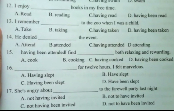 Chaving swum D. swam
12. I enjoy _books in my free time.
A.Read B. reading C.having read D. having been read
13. I remember _to the zoo when I was a child.
A. Take B. taking C.having taken D. having been taken
14. He denied_ the event.
A. Attend B.attended C.having attended D attending
15. having been attendedI find _both relaxing and rewarding.
A. cook B. cooking C. having cooked D. having been cooked
16. _for twelve hours, I felt marvelous.
A. Having slept B. Have slept
C. Having been slept D. Have been slept
17. She's angry about_ to the farewell party last night
A. not having invited B. not to have invited
C. not having been invited D. not to have been invited