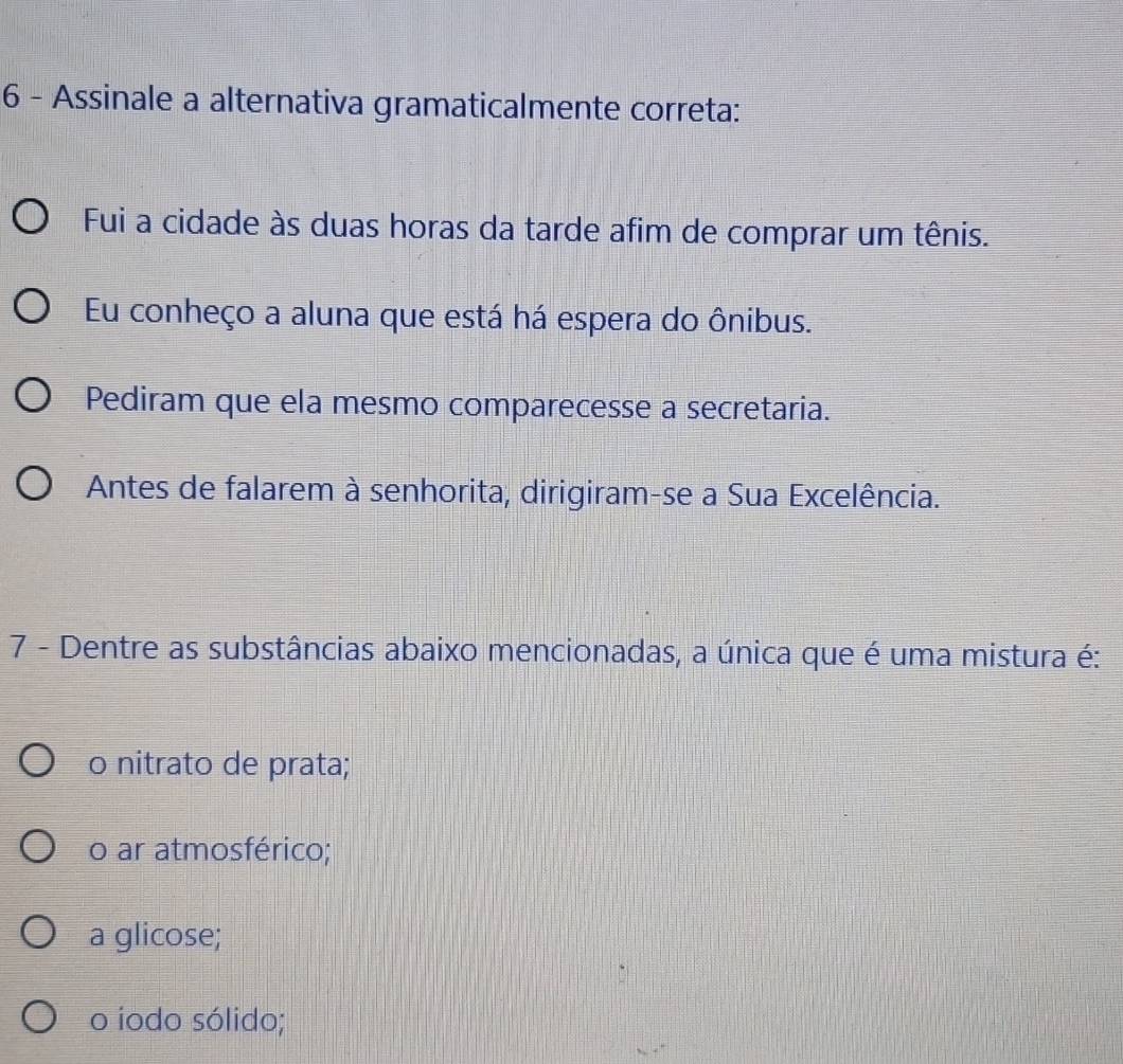 Assinale a alternativa gramaticalmente correta:
Fui a cidade às duas horas da tarde afim de comprar um tênis.
Eu conheço a aluna que está há espera do ônibus.
Pediram que ela mesmo comparecesse a secretaria.
Antes de falarem à senhorita, dirigiram-se a Sua Excelência.
7 - Dentre as substâncias abaixo mencionadas, a única que é uma mistura é:
o nitrato de prata;
o ar atmosférico;
a glicose;
o iodo sólido;