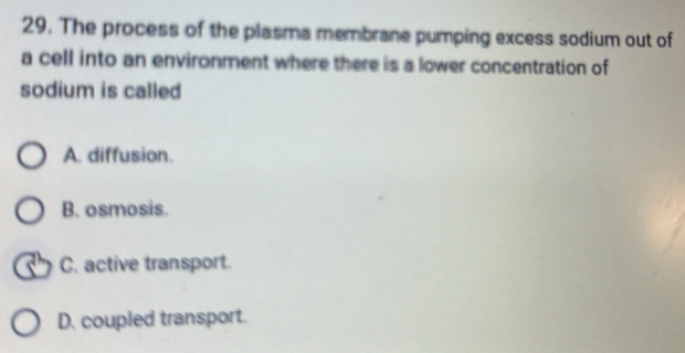 The process of the plasma membrane pumping excess sodium out of
a cell into an environment where there is a lower concentration of
sodium is called
A. diffusion.
B. osmosis.
C. active transport.
D. coupled transport.