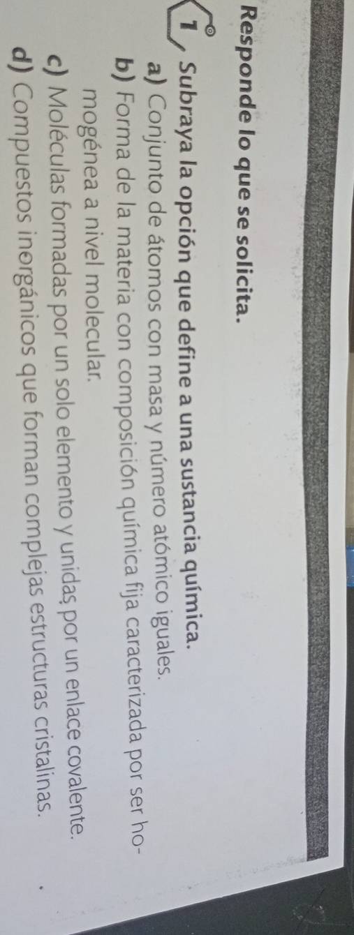 Responde lo que se solicita.
Subraya la opción que define a una sustancia química.
a) Conjunto de átomos con masa y número atómico iguales.
b) Forma de la materia con composición química fija caracterizada por ser ho-
mogénea a nivel molecular.
c) Moléculas formadas por un solo elemento y unidas por un enlace covalente.
d) Compuestos inorgánicos que forman complejas estructuras cristalinas.