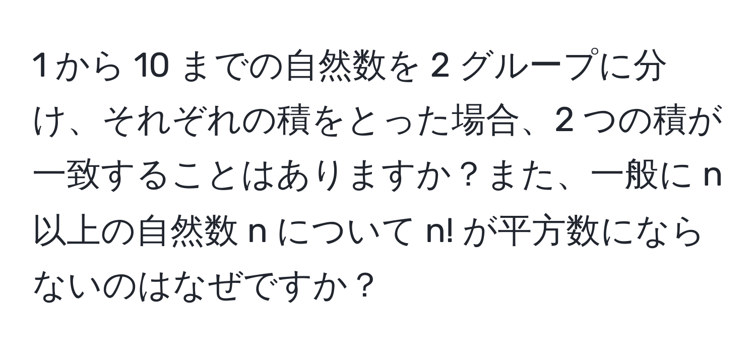 1 から 10 までの自然数を 2 グループに分け、それぞれの積をとった場合、2 つの積が一致することはありますか？また、一般に n 以上の自然数 n について n! が平方数にならないのはなぜですか？