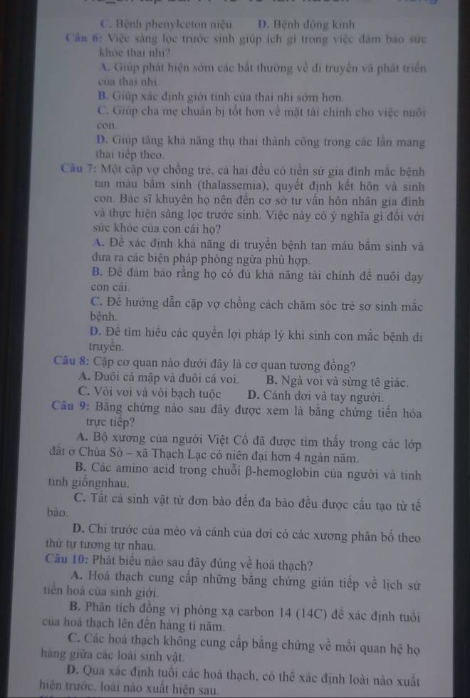 C. Bệnh phenylceton niệu D. Bệnh động kinh
Cầu 6: Việc sàng lọc trước sinh giúp ích gi trong việc đâm bảo sức
khoe thai nhi?
A. Giúp phát hiện sớm các bắt thường về di truyền và phát triển
của thai nhì
B. Giúp xắc định giới tính của thai nhi sớm hơn.
C. Giúp cha mẹ chuân bị tổt hơn về mặt tài chính cho việc nuôi
con
D. Giúp tăng khả năng thụ thai thành công trong các lần mang
thai tiếp theo
Câu 7: Một cập vợ chồng trẻ, cả hai đều có tiền sử gia đình mắc bệnh
tan máu bầm sinh (thalassemia), quyết định kết hôn và sinh
con. Bác sĩ khuyên họ nên đến cơ sở tư vấn hôn nhân gia đình
và thực hiện sảng lọc trước sinh. Việc này có ý nghĩa gì đổi với
sức khỏe của con cái họ?
A. Đê xác định khả nãng di truyền bệnh tan máu bâm sinh và
đưa ra các biện pháp phòng ngừa phù hợp.
B. Đê đám bảo rằng họ có đủ khả năng tài chính đề nuôi dạy
con cái.
C. Để hướng dẫn cặp vợ chồng cách chăm sóc trẻ sơ sinh mắc
bệnh.
D. Đề tim hiểu các quyền lợi pháp lý khi sinh con mắc bệnh di
truyền.
Câu 8: Cặp cơ quan nào dưới đây là cơ quan tương đồng?
A. Đuôi cá mập và đuôi cá voi. B. Ngà voi và sừng tế giác.
C. Vòi voi và vòi bạch tuộc D. Cánh dơi và tay người.
Câu 9: Bằng chứng nào sau đây được xem là bằng chứng tiền hóa
trực tiếp?
A. Bộ xương của người Việt Cổ đã được tìm thấy trong các lớp
đất ở Chùa Sò - xã Thạch Lạc có niên đại hơn 4 ngàn năm.
B. Các amino acid trong chuỗi β-hemoglobin của người và tinh
tinh giôngnhau.
C. Tất cá sinh vật từ đơn bào đến đa bào đều được cầu tạo từ tế
bào.
D. Chi trước của mèo và cánh của dơi có các xương phân bố theo
thứ tự tương tự nhau.
Câu 10: Phát biểu nào sau đây đúng về hoá thạch?
A. Hoá thạch cung cấp những bằng chứng gián tiếp về lịch sứ
tiên hoá của sinh giới.
B. Phân tích đồng vị phóng xạ carbon 14 (14C) đề xác định tuổi
của hoá thạch lên đến hàng tỉ năm.
C. Các hoá thạch không cung cấp bằng chứng về mối quan hệ họ
hàng giữa các loài sinh vật.
D. Qua xác định tuổi các hoá thạch, có thể xác định loài nào xuất
hiện trước, loài nào xuất hiện sau.