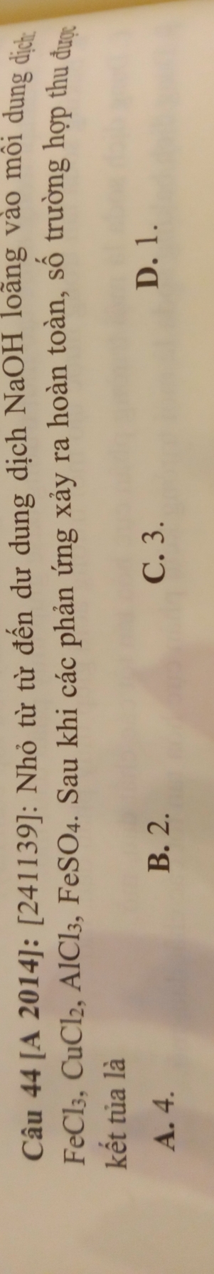 [A 2014]: [241139] 1: Nhỏ từ từ đến dư dung dịch NaOH loãng vào môi dung dịch
FeCl₃, CuCl_2 .AlCl_3, FeSO_4 a. Sau khi các phản ứng xảy ra hoàn toàn, số trường hợp thu được
kết tủa là
A. 4. B. 2. C. 3.
D. 1.