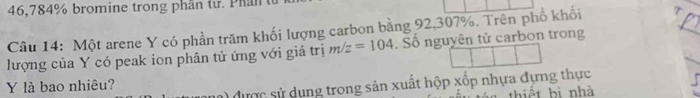 46,784% bromine trong phân tử. Phần t 
Câu 14: Một arene Y có phần trăm khối lượng carbon bằng 92,307%. Trên phổ khối 
lượng của Y có peak ion phân tử ứng với giá trị m/z=104. Số nguyên tử carbon trong 
Y là bao nhiêu? 
1được sử dụng trong sản xuất hộp xốp nhựa đựng thực 
thiết bị nhà