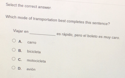 Select the correct answer.
Which mode of transportation best completes this sentence?
Viajar en _es rápido, pero el boleto es muy caro.
A. carro
B. bicicleta
C. motocicleta
D. avión