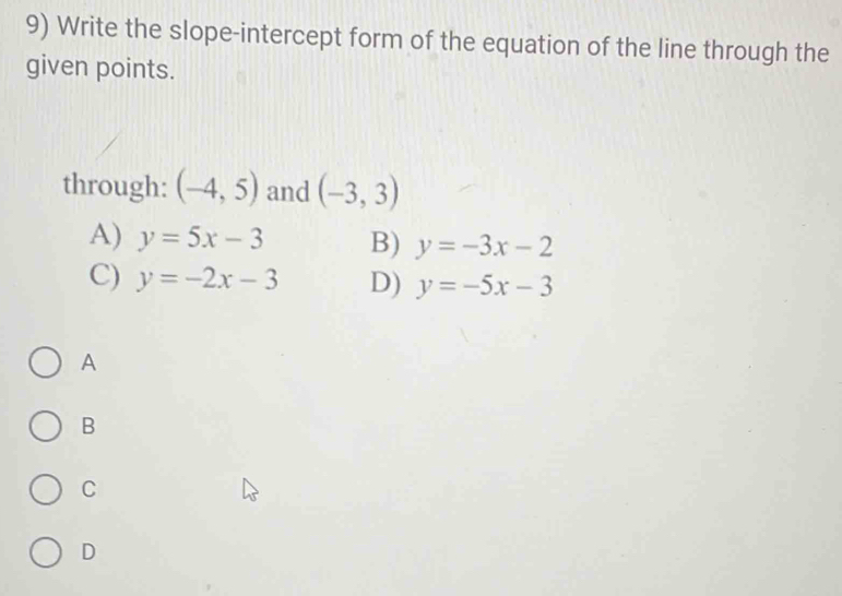 Write the slope-intercept form of the equation of the line through the
given points.
through: (-4,5) and (-3,3)
A) y=5x-3 B) y=-3x-2
C) y=-2x-3 D) y=-5x-3
A
B
C
D