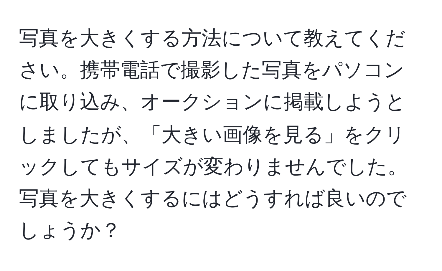 写真を大きくする方法について教えてください。携帯電話で撮影した写真をパソコンに取り込み、オークションに掲載しようとしましたが、「大きい画像を見る」をクリックしてもサイズが変わりませんでした。写真を大きくするにはどうすれば良いのでしょうか？